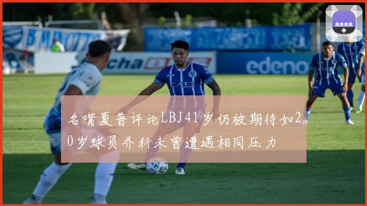 名嘴夏普评论LBJ41岁仍被期待如20岁球员乔科未曾遭遇相同压力