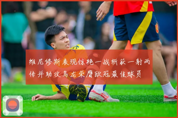 维尼修斯表现惊艳一战斩获一射两传并助攻乌龙荣膺欧冠最佳球员