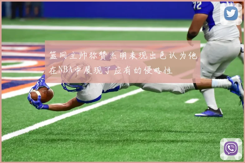 篮网主帅称赞杰明表现出色认为他在NBA中展现了应有的侵略性
