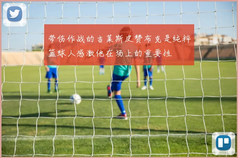 带伤作战的吉莱斯皮赞布克是纯粹篮球人感激他在场上的重要性