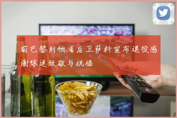 前巴黎利物浦后卫萨科宣布退役感谢球迷致敬与祝福