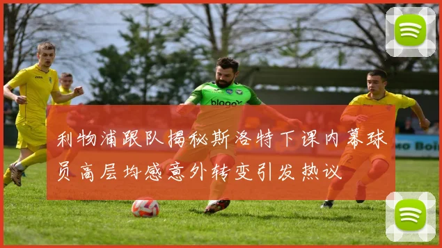 利物浦跟队揭秘斯洛特下课内幕球员高层均感意外转变引发热议