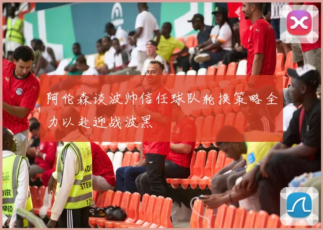 阿伦森谈波帅信任球队轮换策略全力以赴迎战波黑