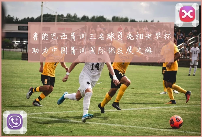 鲁能巴西青训三名球员亮相世界杯助力中国青训国际化发展之路