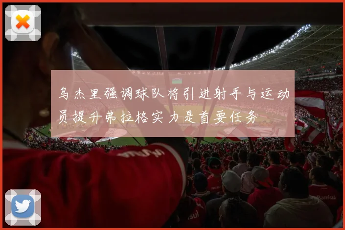 乌杰里强调球队将引进射手与运动员提升弗拉格实力是首要任务