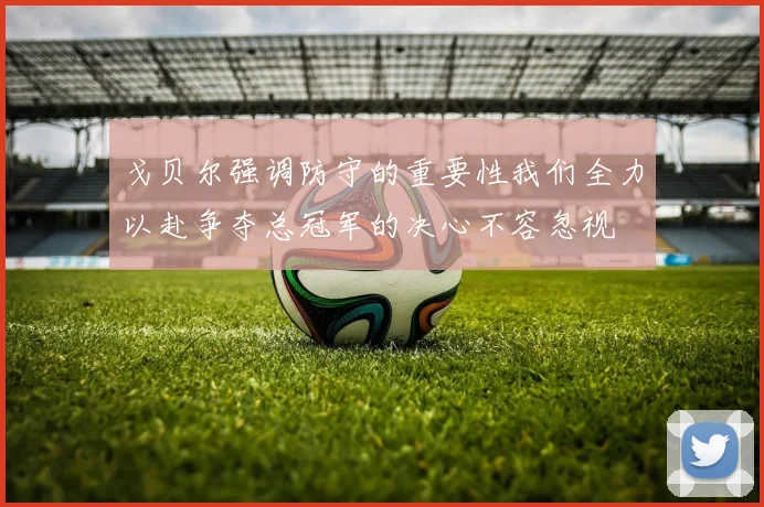 戈贝尔强调防守的重要性我们全力以赴争夺总冠军的决心不容忽视