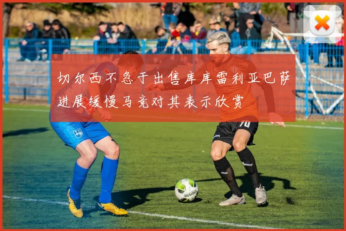 切尔西不急于出售库库雷利亚巴萨进展缓慢马竞对其表示欣赏