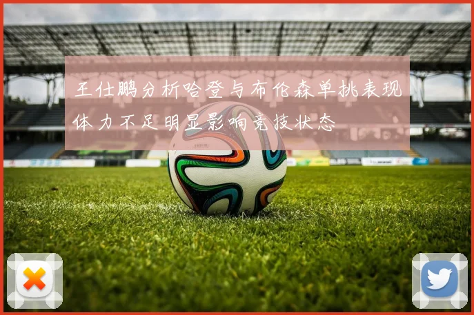 王仕鹏分析哈登与布伦森单挑表现体力不足明显影响竞技状态