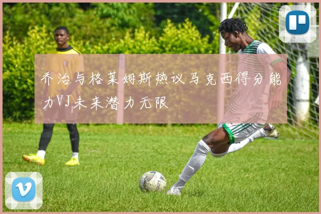 乔治与格莱姆斯热议马克西得分能力VJ未来潜力无限