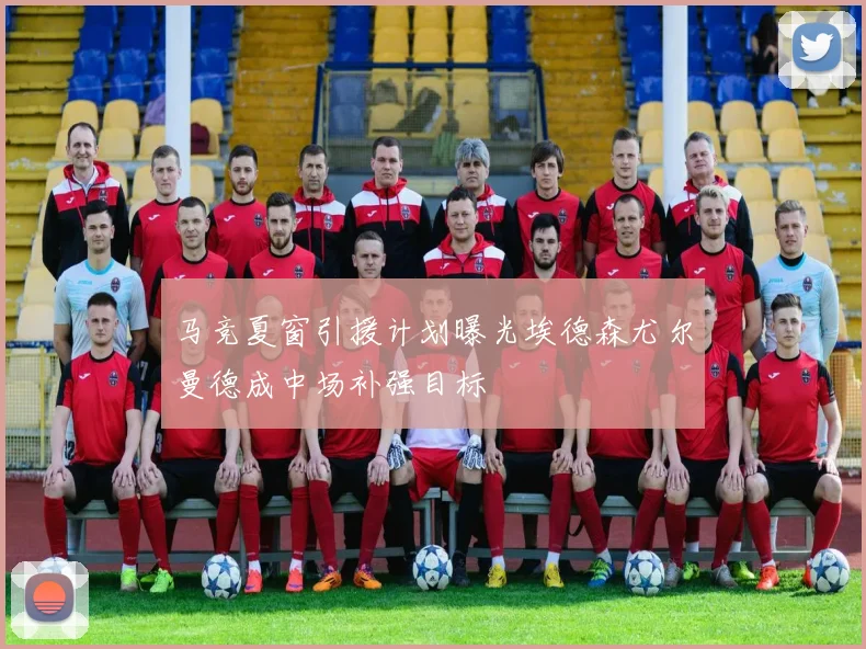 马竞夏窗引援计划曝光埃德森尤尔曼德成中场补强目标
