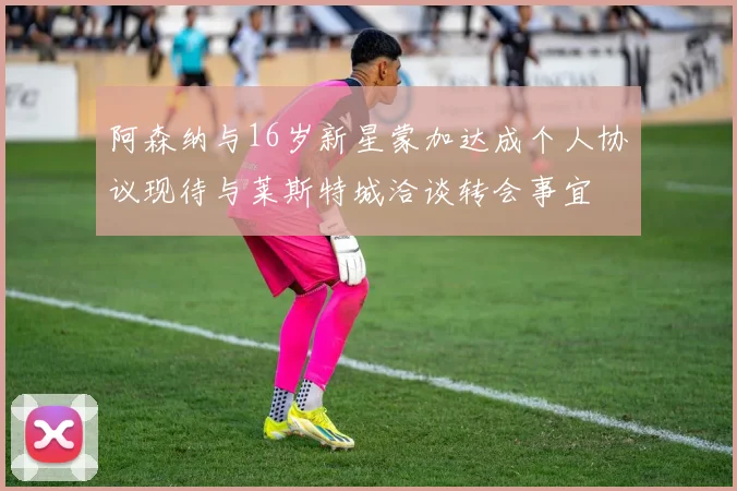 阿森纳与16岁新星蒙加达成个人协议现待与莱斯特城洽谈转会事宜