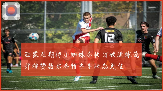 西蒙尼期待小蜘蛛尽快打破进球荒并称赞瑟尔洛特冬季状态更佳