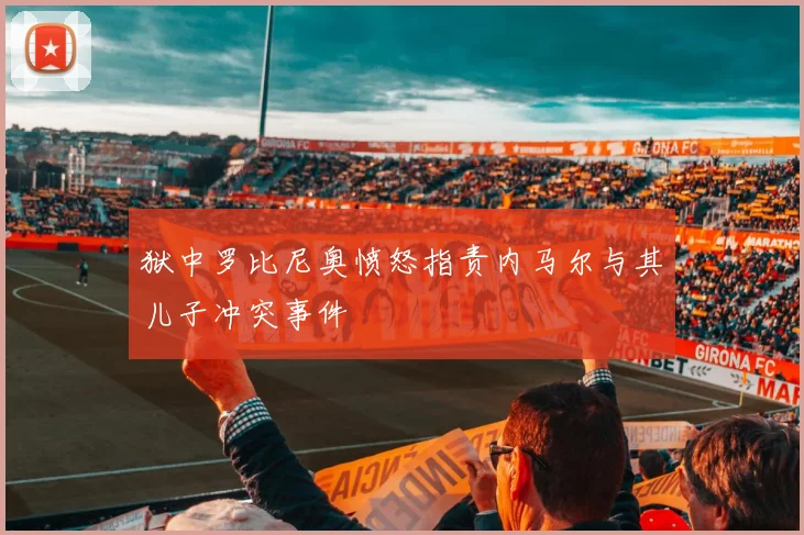 狱中罗比尼奥愤怒指责内马尔与其儿子冲突事件