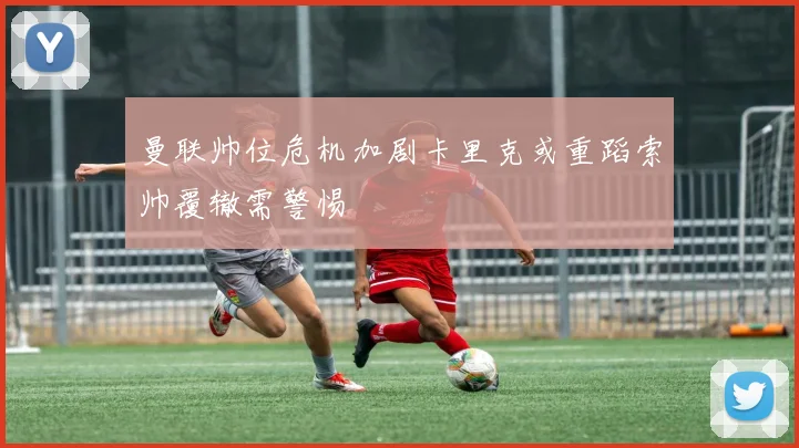 曼联帅位危机加剧卡里克或重蹈索帅覆辙需警惕