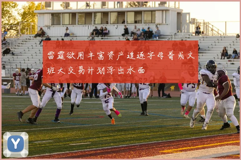 雷霆欲用丰富资产追逐字母哥或文班大交易计划浮出水面