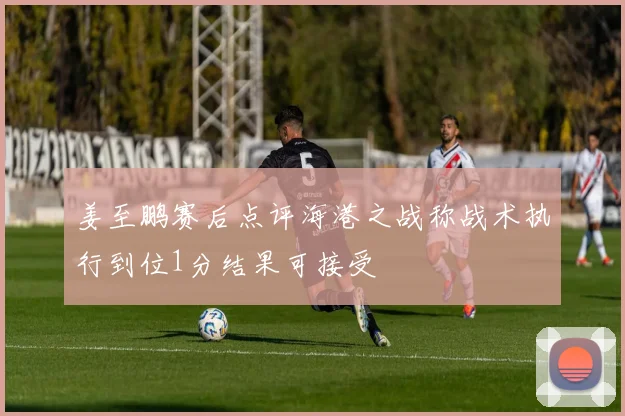 姜至鹏赛后点评海港之战称战术执行到位1分结果可接受