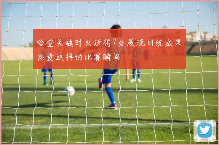 哈登关键时刻连得7分展现训练成果热爱这样的比赛瞬间