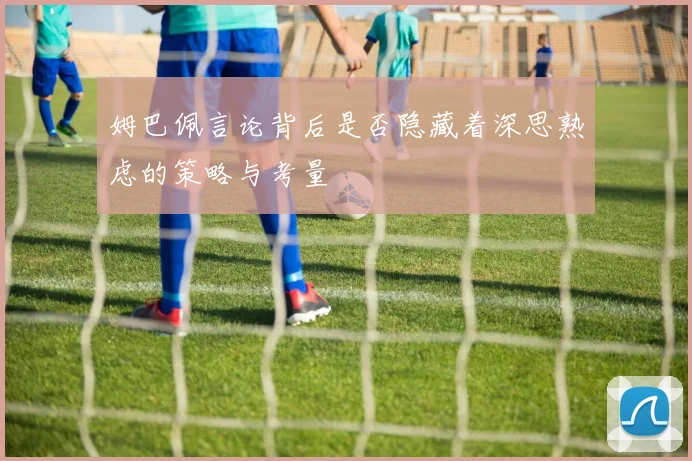 姆巴佩言论背后是否隐藏着深思熟虑的策略与考量