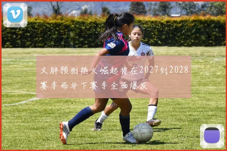 文胖预测热火崛起将在2027到2028赛季而非下赛季全面爆发