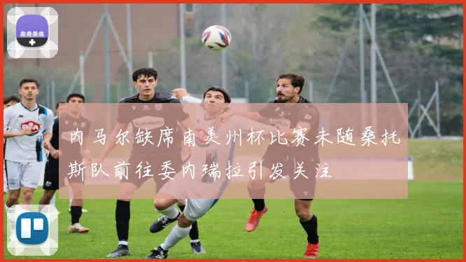 内马尔缺席南美州杯比赛未随桑托斯队前往委内瑞拉引发关注