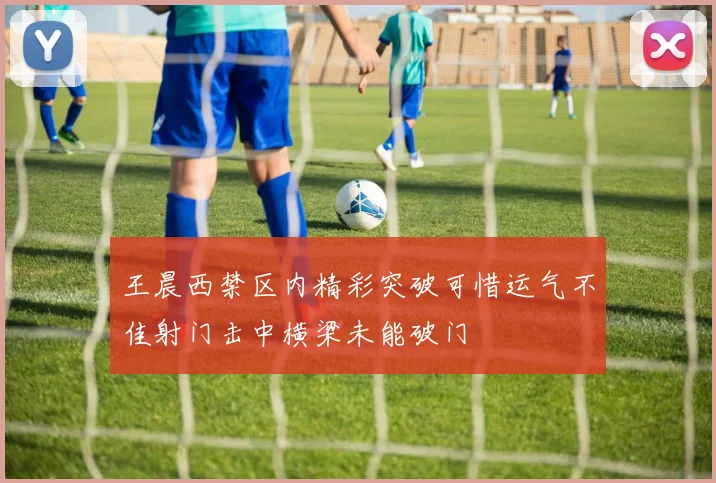 王晨西禁区内精彩突破可惜运气不佳射门击中横梁未能破门