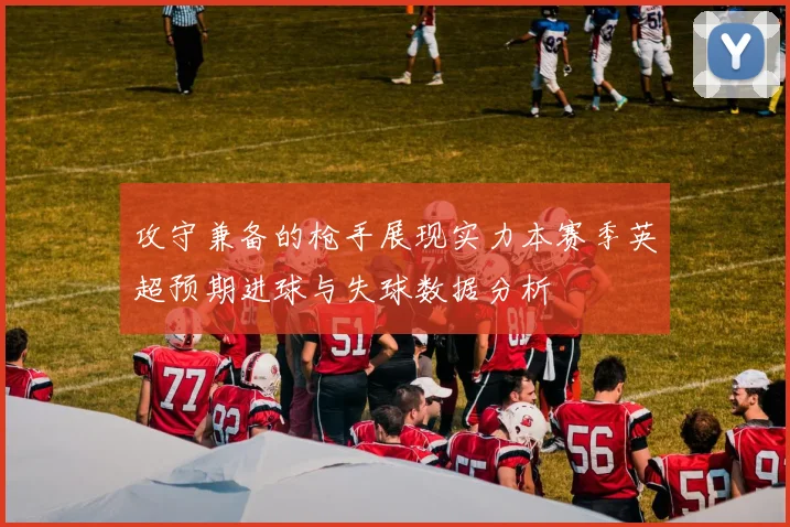 攻守兼备的枪手展现实力本赛季英超预期进球与失球数据分析